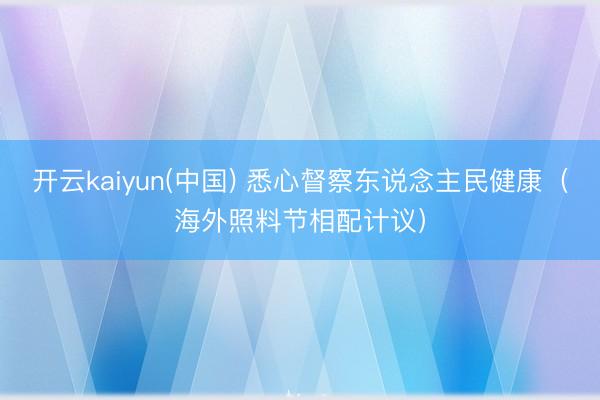 开云kaiyun(中国) 悉心督察东说念主民健康（海外照料节相配计议）