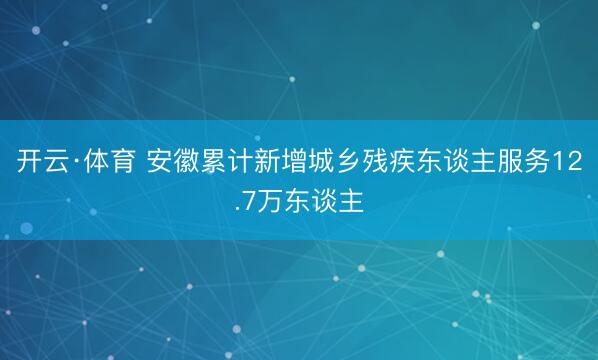 开云·体育 安徽累计新增城乡残疾东谈主服务12.7万东谈主