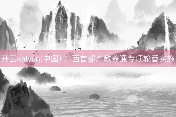 开云kaiyun(中国) 广西首部产教养通专项轮番实施