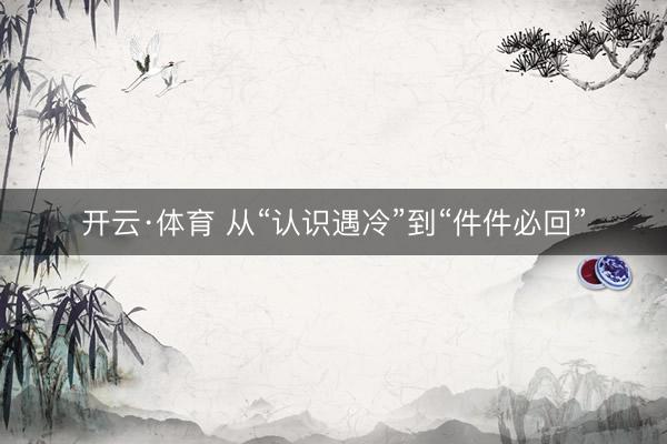 开云·体育 从“认识遇冷”到“件件必回”