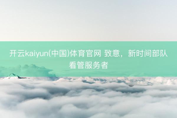 开云kaiyun(中国)体育官网 致意，新时间部队看管服务者