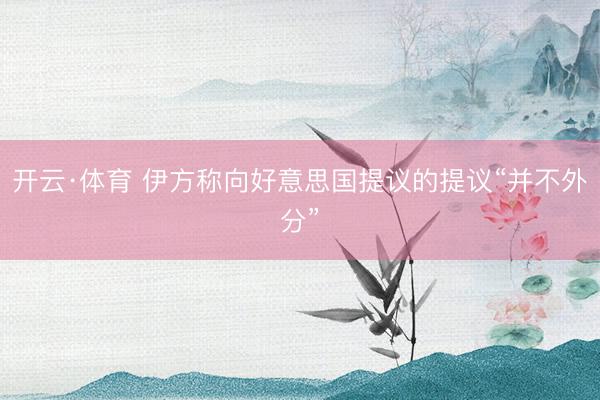 开云·体育 伊方称向好意思国提议的提议“并不外分”