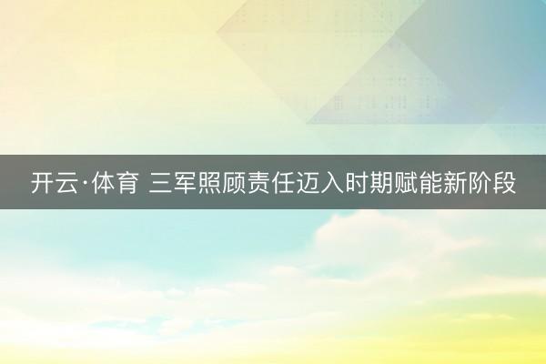 开云·体育 三军照顾责任迈入时期赋能新阶段