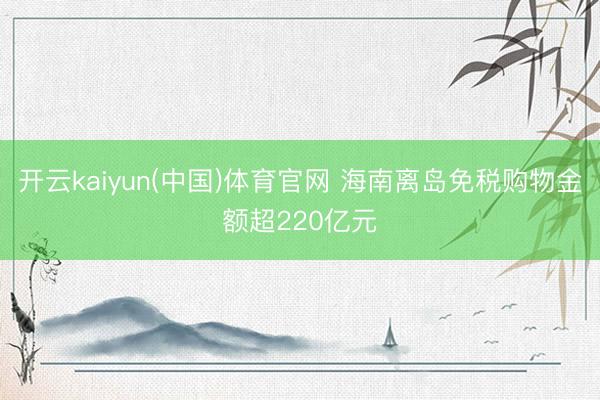 开云kaiyun(中国)体育官网 海南离岛免税购物金额超220亿元