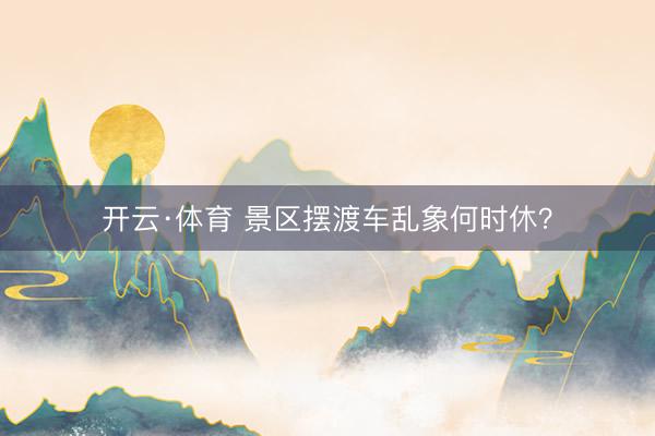 开云·体育 景区摆渡车乱象何时休？