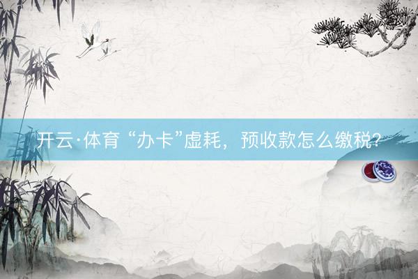 开云·体育 “办卡”虚耗，预收款怎么缴税？