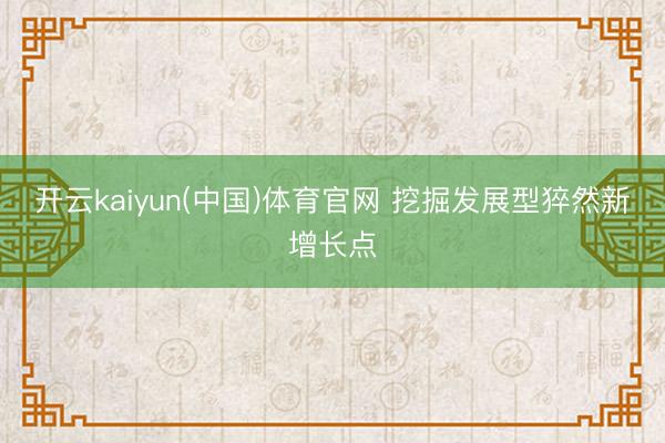 开云kaiyun(中国)体育官网 挖掘发展型猝然新增长点