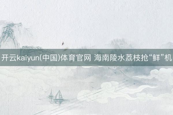 开云kaiyun(中国)体育官网 海南陵水荔枝抢“鲜”机