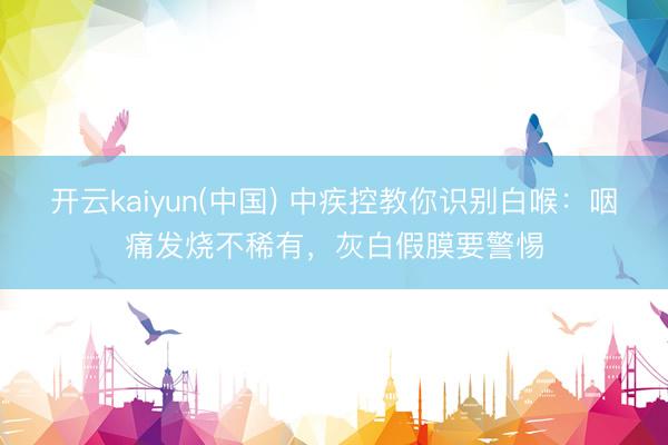 开云kaiyun(中国) 中疾控教你识别白喉：咽痛发烧不稀有，灰白假膜要警惕