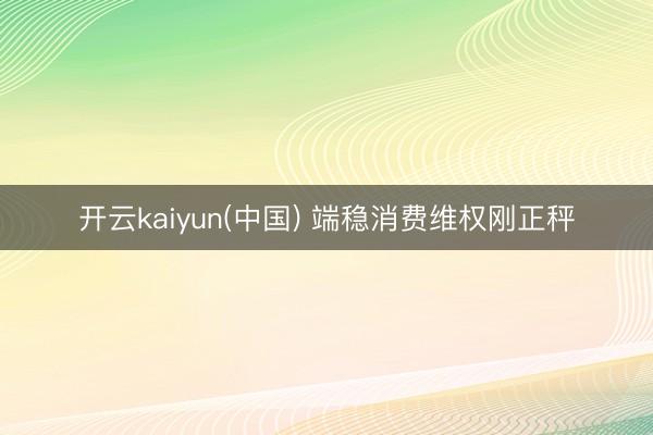 开云kaiyun(中国) 端稳消费维权刚正秤