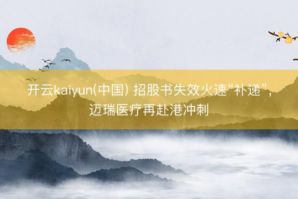 开云kaiyun(中国) 招股书失效火速“补递”，迈瑞医疗再赴港冲刺