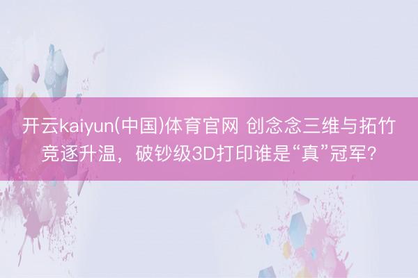 开云kaiyun(中国)体育官网 创念念三维与拓竹竞逐升温，破钞级3D打印谁是“真”冠军？