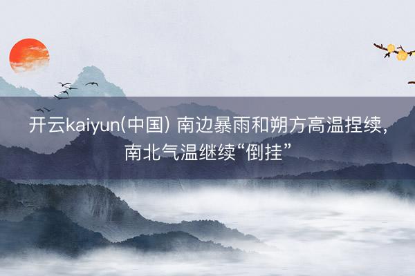 开云kaiyun(中国) 南边暴雨和朔方高温捏续，南北气温继续“倒挂”