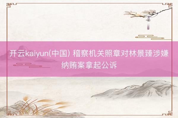开云kaiyun(中国) 稽察机关照章对林景臻涉嫌纳贿案拿起公诉