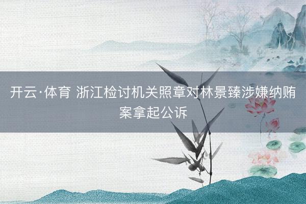 开云·体育 浙江检讨机关照章对林景臻涉嫌纳贿案拿起公诉