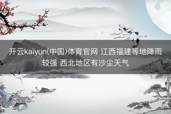 开云kaiyun(中国)体育官网 江西福建等地降雨较强 西北地区有沙尘天气