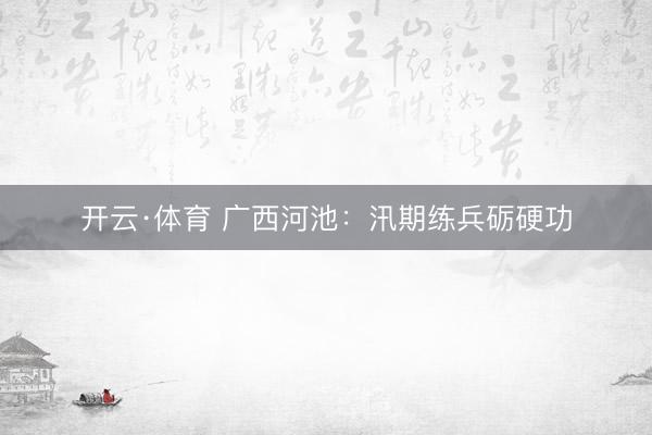 开云·体育 广西河池：汛期练兵砺硬功