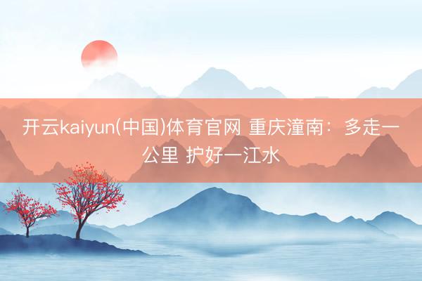 开云kaiyun(中国)体育官网 重庆潼南：多走一公里 护好一江水