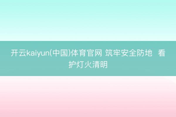 开云kaiyun(中国)体育官网 筑牢安全防地  看护灯火清明