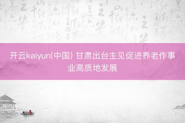 开云kaiyun(中国) 甘肃出台主见促进养老作事业高质地发展