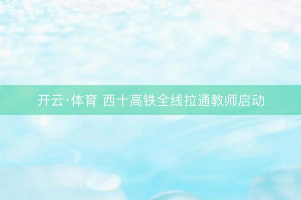 开云·体育 西十高铁全线拉通教师启动