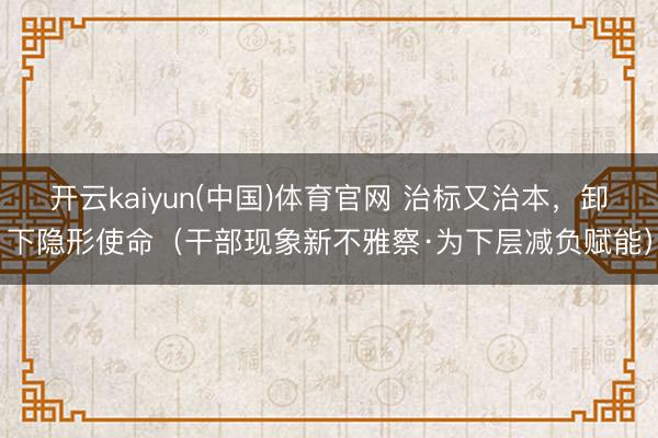 开云kaiyun(中国)体育官网 治标又治本，卸下隐形使命（干部现象新不雅察·为下层减负赋能）