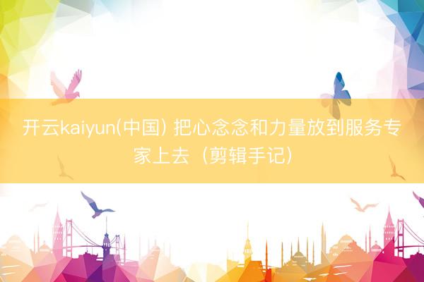 开云kaiyun(中国) 把心念念和力量放到服务专家上去（剪辑手记）