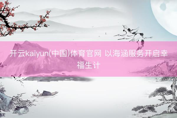 开云kaiyun(中国)体育官网 以海涵服务开启幸福生计