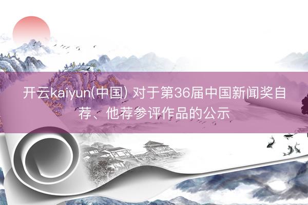 开云kaiyun(中国) 对于第36届中国新闻奖自荐、他荐参评作品的公示