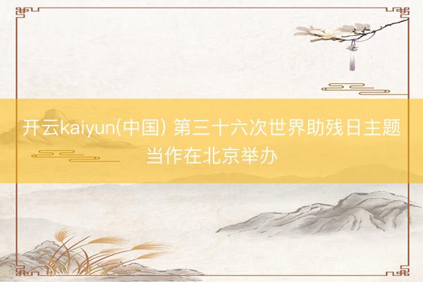 开云kaiyun(中国) 第三十六次世界助残日主题当作在北京举办