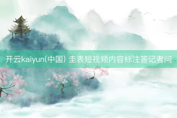 开云kaiyun(中国) 圭表短视频内容标注答记者问