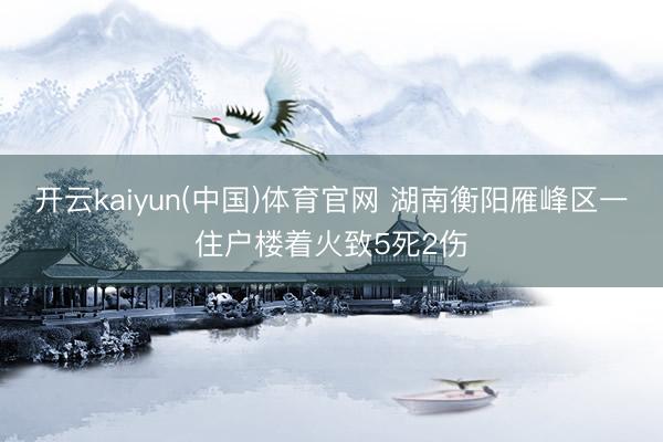 开云kaiyun(中国)体育官网 湖南衡阳雁峰区一住户楼着火致5死2伤