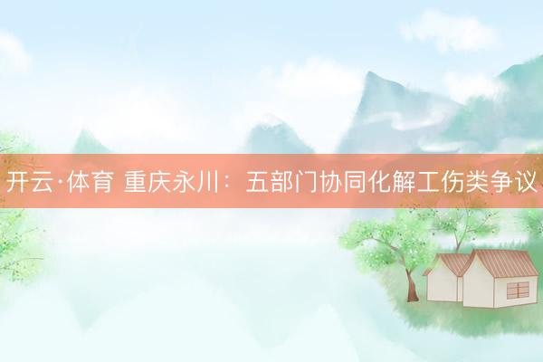 开云·体育 重庆永川：五部门协同化解工伤类争议
