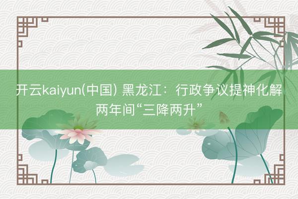 开云kaiyun(中国) 黑龙江：行政争议提神化解两年间“三降两升”