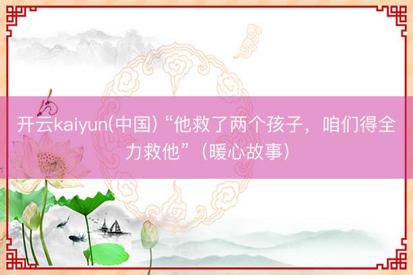 开云kaiyun(中国) “他救了两个孩子，咱们得全力救他”（暖心故事）