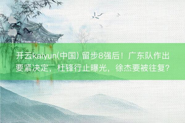 开云kaiyun(中国) 留步8强后！广东队作出要紧决定，杜锋行止曝光，徐杰要被往复？