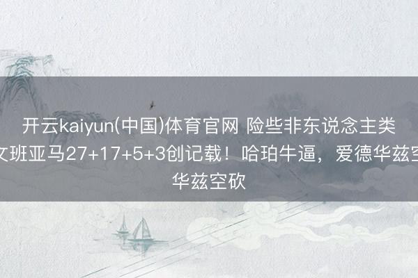 开云kaiyun(中国)体育官网 险些非东说念主类，文班亚马27+17+5+3创记载！哈珀牛逼，爱德华兹空砍