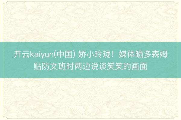 开云kaiyun(中国) 娇小玲珑！媒体晒多森姆贴防文班时两边说谈笑笑的画面