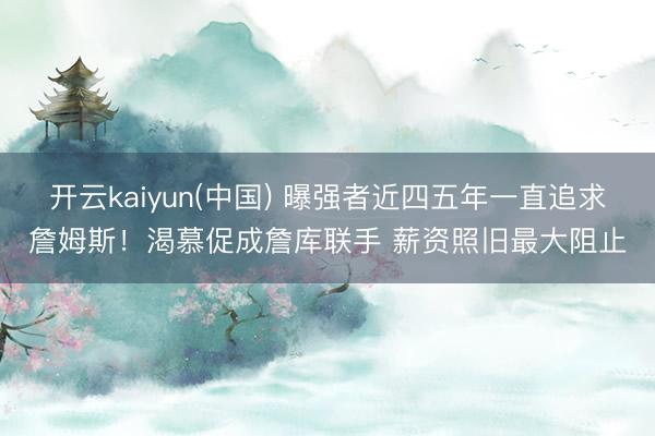 开云kaiyun(中国) 曝强者近四五年一直追求詹姆斯！渴慕促成詹库联手 薪资照旧最大阻止