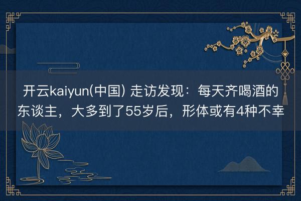开云kaiyun(中国) 走访发现：每天齐喝酒的东谈主，大多到了55岁后，形体或有4种不幸