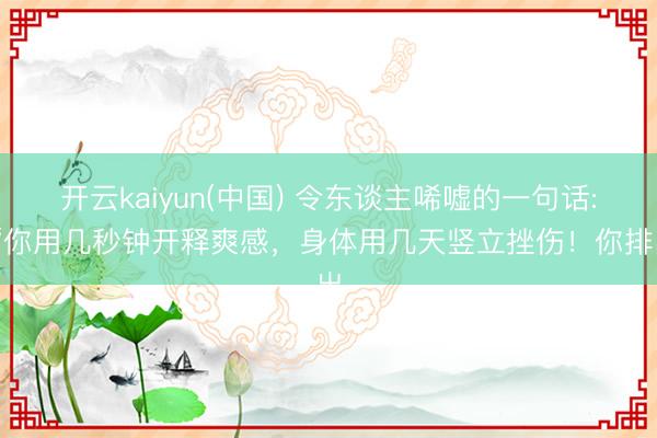 开云kaiyun(中国) 令东谈主唏嘘的一句话: “你用几秒钟开释爽感，身体用几天竖立挫伤！你排出