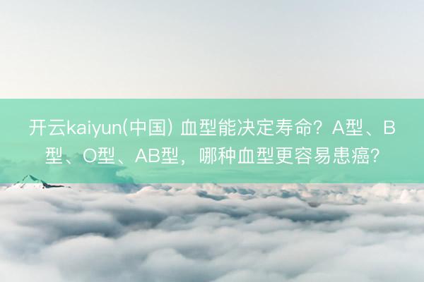 开云kaiyun(中国) 血型能决定寿命？A型、B型、O型、AB型，哪种血型更容易患癌？