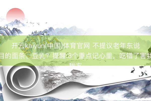 开云kaiyun(中国)体育官网 不提议老年东说念目的面条、豆乳？提醒:3个重点记心里，吃错了害我方