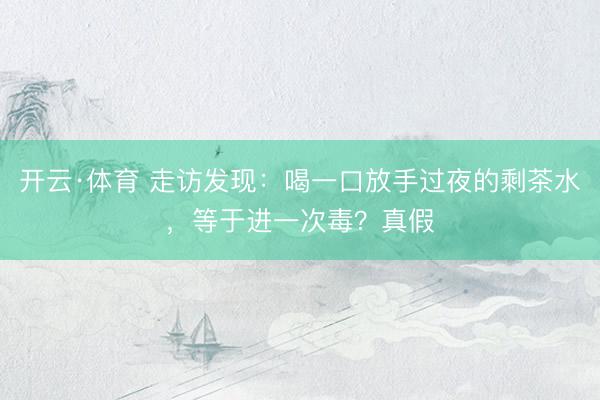 开云·体育 走访发现：喝一口放手过夜的剩茶水，等于进一次毒？真假
