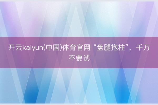 开云kaiyun(中国)体育官网 “盘腿抱柱”，千万不要试