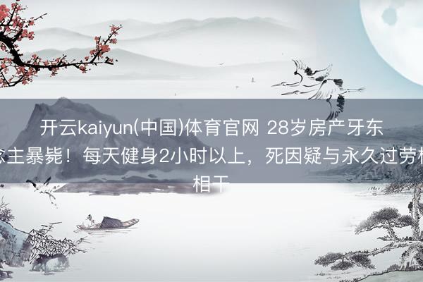 开云kaiyun(中国)体育官网 28岁房产牙东说念主暴毙！每天健身2小时以上，死因疑与永久过劳相干
