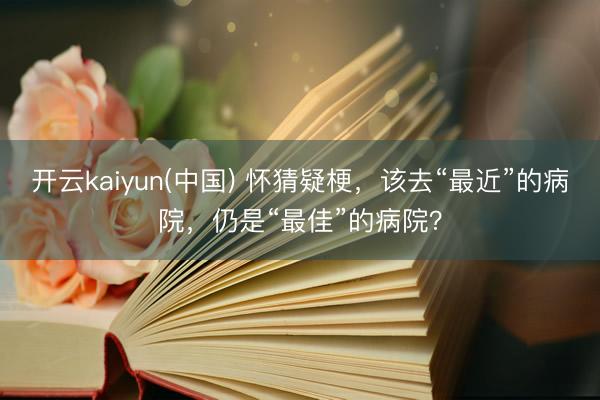 开云kaiyun(中国) 怀猜疑梗，该去“最近”的病院，仍是“最佳”的病院？