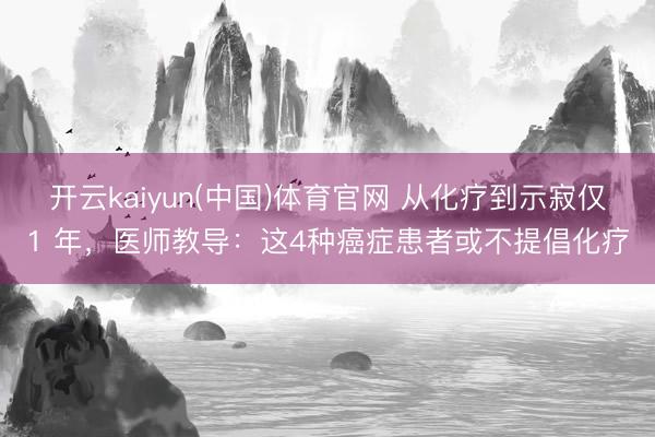 开云kaiyun(中国)体育官网 从化疗到示寂仅1 年，医师教导：这4种癌症患者或不提倡化疗