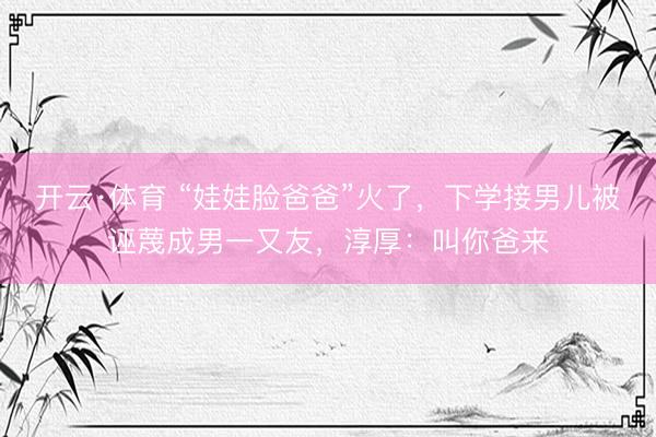 开云·体育 “娃娃脸爸爸”火了，下学接男儿被诬蔑成男一又友，淳厚：叫你爸来
