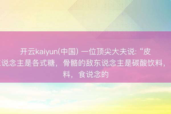 开云kaiyun(中国) 一位顶尖大夫说: “皮肤的敌东说念主是各式糖，骨骼的敌东说念主是碳酸饮料，食说念的